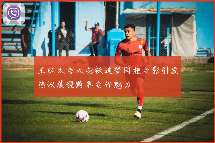 王以太与大花袄追梦同框合影引发热议展现跨界合作魅力