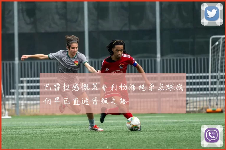巴雷拉感慨若非利物浦绝杀点球我们早已直通晋级之路