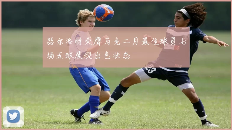 瑟尔洛特荣膺马竞二月最佳球员七场五球展现出色状态