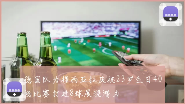德国队为穆西亚拉庆祝23岁生日40场比赛打进8球展现潜力