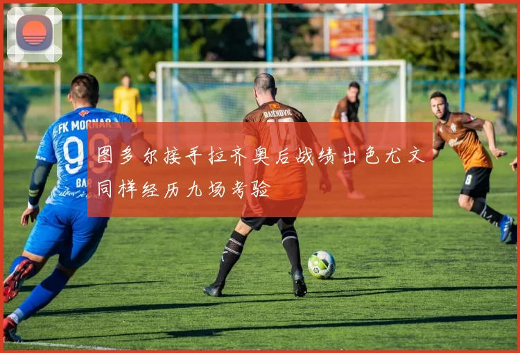 图多尔接手拉齐奥后战绩出色尤文同样经历九场考验