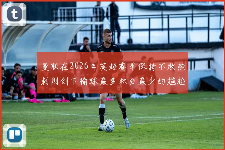 曼联在2026年英超赛季保持不败热刺则创下输球最多积分最少的尴尬纪录