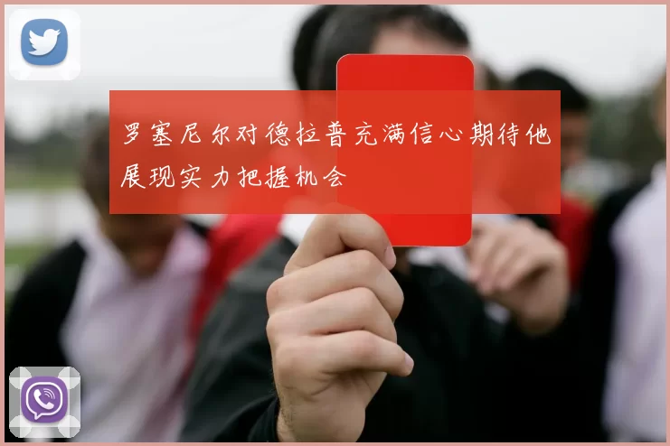 罗塞尼尔对德拉普充满信心期待他展现实力把握机会