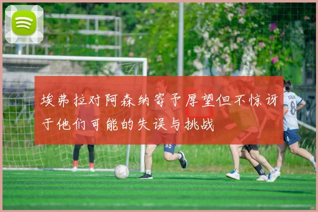 埃弗拉对阿森纳寄予厚望但不惊讶于他们可能的失误与挑战