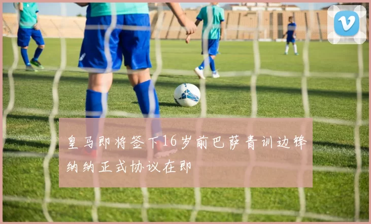 皇马即将签下16岁前巴萨青训边锋纳纳正式协议在即