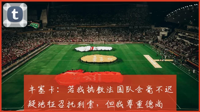 丰塞卡：若我执教法国队会毫不迟疑地征召托利索，但我尊重德尚
