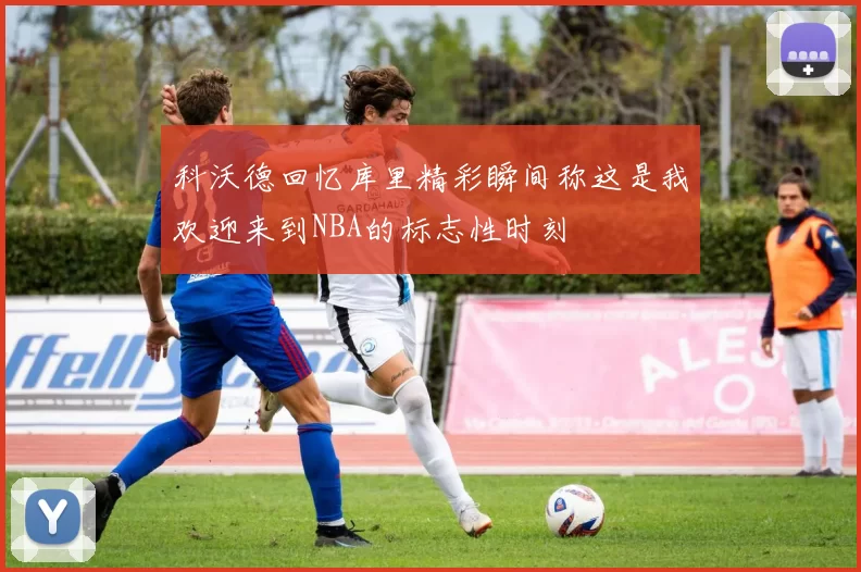 科沃德回忆库里精彩瞬间称这是我欢迎来到NBA的标志性时刻