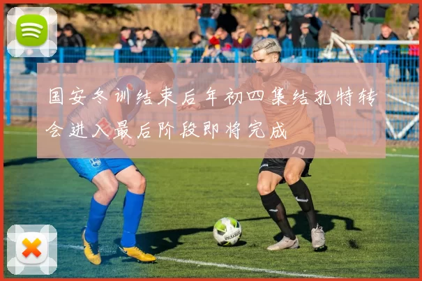 国安冬训结束后年初四集结孔特转会进入最后阶段即将完成